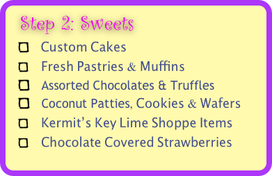  Step 2: Sweets 
   Custom Cakes
    Fresh Pastries & Muffins
   Assorted Chocolates & Truffles
   Coconut Patties, Cookies & Wafers
    Kermit’s Key Lime Shoppe Items   
    Chocolate Covered Strawberries
