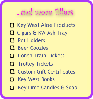     ...and more fillers 
  Key West Aloe Products
  Cigars & KW Ash Tray
  Pot Holders
  Beer Coozies
   Conch Train Tickets 
   Trolley Tickets 
  Custom Gift Certificates 
   Key West Books
   Key Lime Candles & Soap
  Conch Shells & Starfish 
  Adult Sensual Items 



